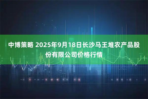 中博策略 2025年9月18日长沙马王堆农产品股份有限公司价格行情