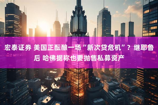 宏泰证券 美国正酝酿一场“新次贷危机”？继耶鲁后 哈佛据称也要抛售私募资产