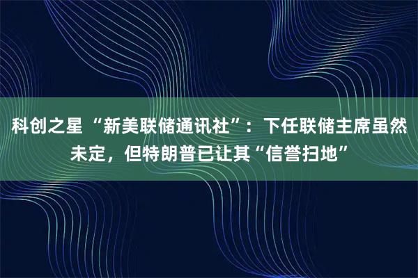 科创之星 “新美联储通讯社”：下任联储主席虽然未定，但特朗普已让其“信誉扫地”