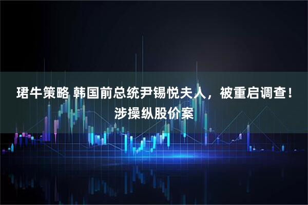 珺牛策略 韩国前总统尹锡悦夫人，被重启调查！涉操纵股价案