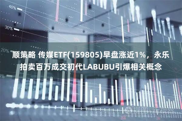 顺策略 传媒ETF(159805)早盘涨近1%，永乐拍卖百万成交初代LABUBU引爆相关概念