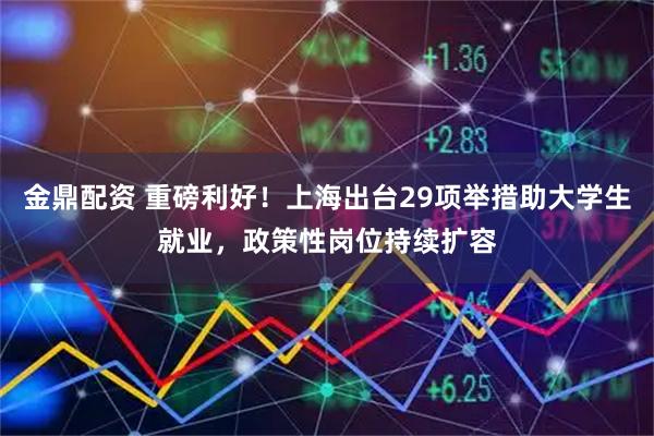金鼎配资 重磅利好！上海出台29项举措助大学生就业，政策性岗位持续扩容
