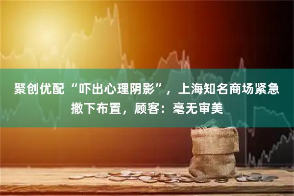 聚创优配 “吓出心理阴影”，上海知名商场紧急撤下布置，顾客：毫无审美