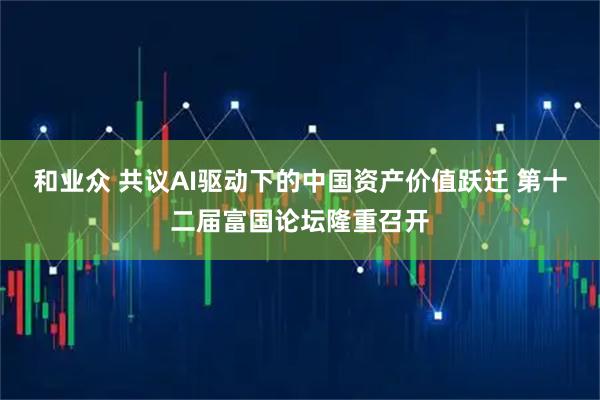 和业众 共议AI驱动下的中国资产价值跃迁 第十二届富国论坛隆重召开