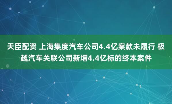 天臣配资 上海集度汽车公司4.4亿案款未履行 极越汽车关联公司新增4.4亿标的终本案件