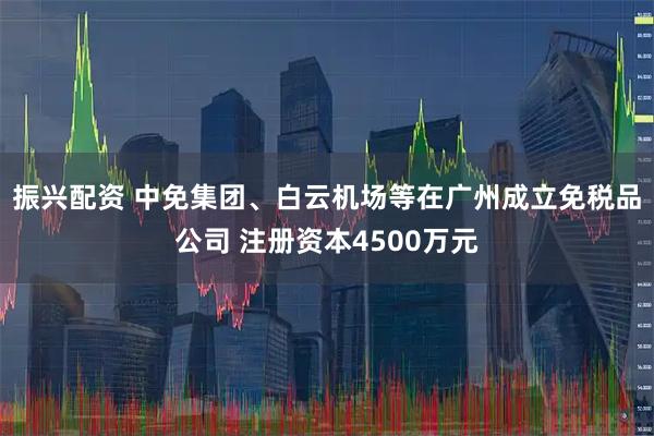 振兴配资 中免集团、白云机场等在广州成立免税品公司 注册资本4500万元
