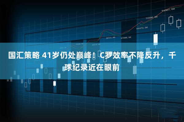 国汇策略 41岁仍处巅峰！C罗效率不降反升，千球纪录近在眼前