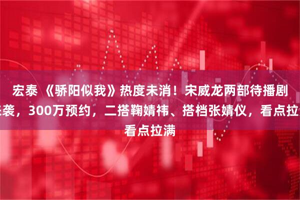 宏泰 《骄阳似我》热度未消！宋威龙两部待播剧来袭，300万预约，二搭鞠婧祎、搭档张婧仪，看点拉满