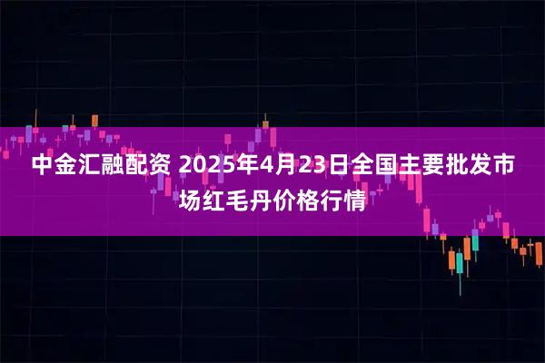 中金汇融配资 2025年4月23日全国主要批发市场红毛丹价格行情