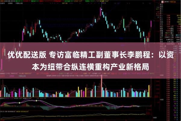 优优配送版 专访富临精工副董事长李鹏程：以资本为纽带合纵连横重构产业新格局