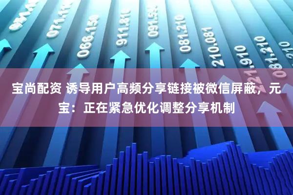 宝尚配资 诱导用户高频分享链接被微信屏蔽，元宝：正在紧急优化调整分享机制