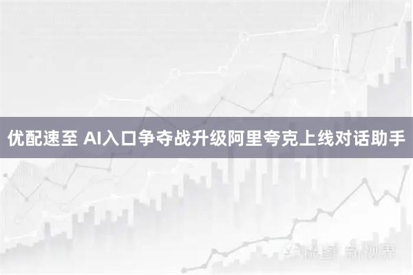 优配速至 AI入口争夺战升级阿里夸克上线对话助手
