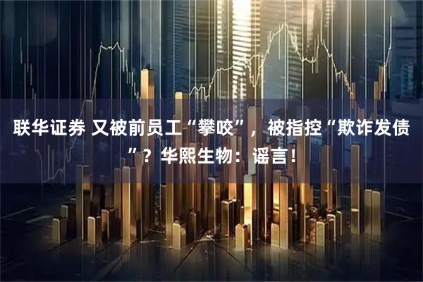 联华证券 又被前员工“攀咬”，被指控“欺诈发债”？华熙生物：谣言！