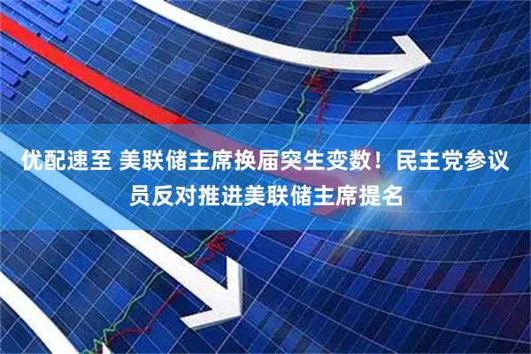 优配速至 美联储主席换届突生变数！民主党参议员反对推进美联储主席提名